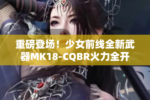 重磅登场！少女前线全新武器MK18-CQBR火力全开