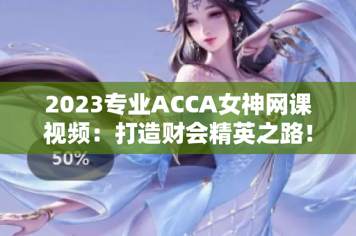 2023专业ACCA女神网课视频：打造财会精英之路！