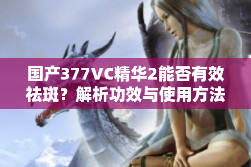 国产377VC精华2能否有效祛斑？解析功效与使用方法