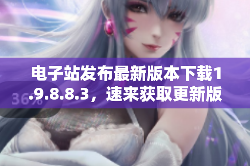 电子站发布最新版本下载1.9.8.8.3，速来获取更新版!