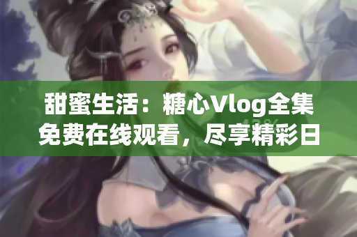 甜蜜生活：糖心Vlog全集免费在线观看，尽享精彩日常生活