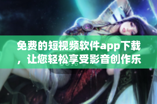 免费的短视频软件app下载，让您轻松享受影音创作乐趣