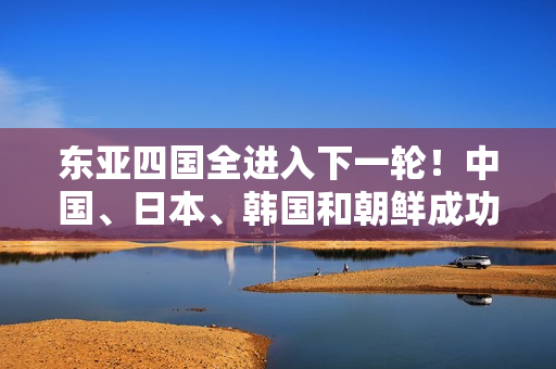 东亚四国全进入下一轮！中国、日本、韩国和朝鲜成功晋级