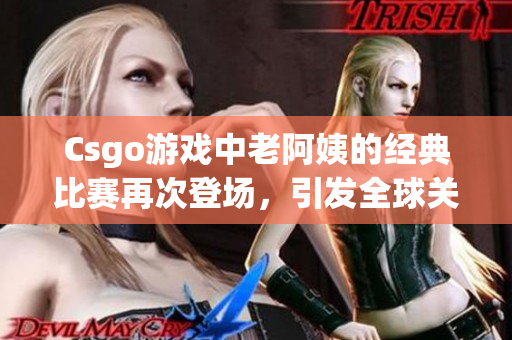 Csgo游戏中老阿姨的经典比赛再次登场，引发全球关注