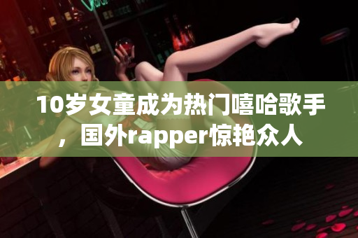 10岁女童成为热门嘻哈歌手，国外rapper惊艳众人