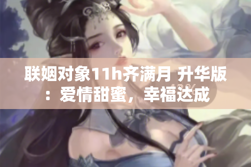 联姻对象11h齐满月 升华版：爱情甜蜜，幸福达成