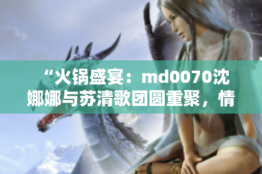  “火锅盛宴：md0070沈娜娜与苏清歌团圆重聚，情暖人心”