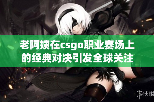 老阿姨在csgo职业赛场上的经典对决引发全球关注