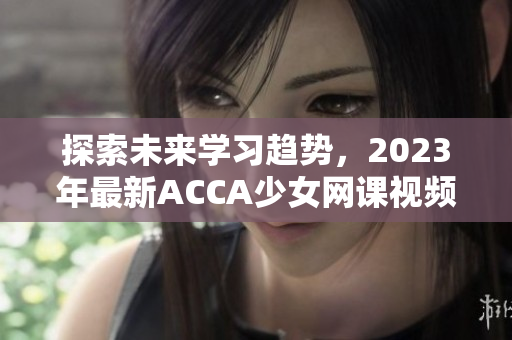 探索未来学习趋势，2023年最新ACCA少女网课视频来袭！