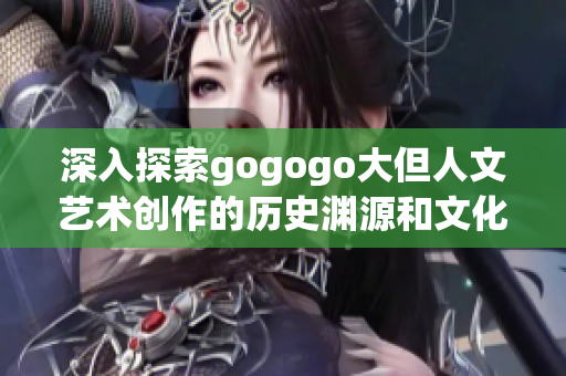 深入探索gogogo大但人文艺术创作的历史渊源和文化内涵