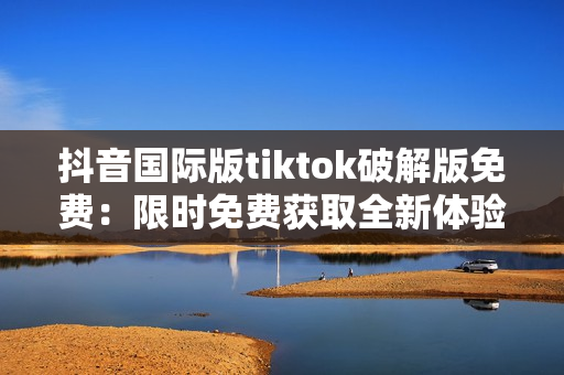 抖音国际版tiktok破解版免费：限时免费获取全新体验！