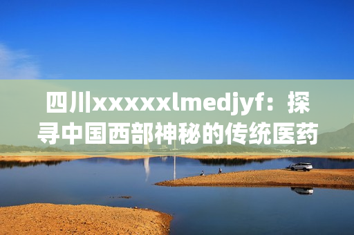 四川xxxxxlmedjyf：探寻中国西部神秘的传统医药文化