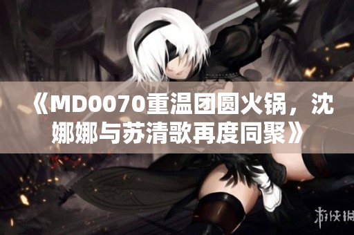 《MD0070重温团圆火锅，沈娜娜与苏清歌再度同聚》