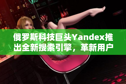 俄罗斯科技巨头Yandex推出全新搜索引擎，革新用户体验