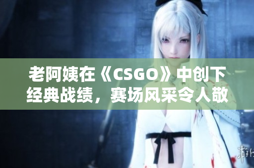 老阿姨在《CSGO》中创下经典战绩，赛场风采令人敬佩