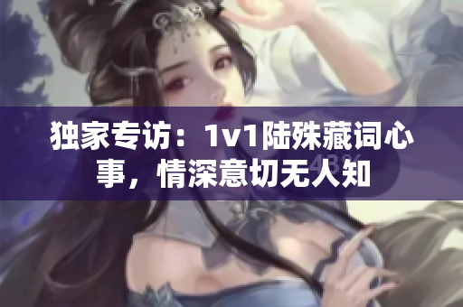 独家专访：1v1陆殊藏词心事，情深意切无人知