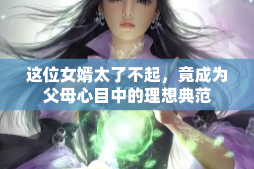 这位女婿太了不起，竟成为父母心目中的理想典范