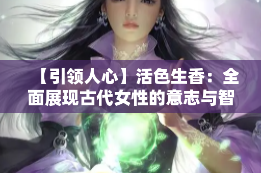 【引领人心】活色生香：全面展现古代女性的意志与智慧