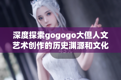 深度探索gogogo大但人文艺术创作的历史渊源和文化底蕴