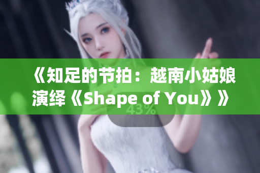 《知足的节拍：越南小姑娘演绎《Shape of You》》