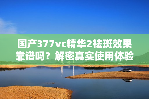 国产377vc精华2祛斑效果靠谱吗？解密真实使用体验