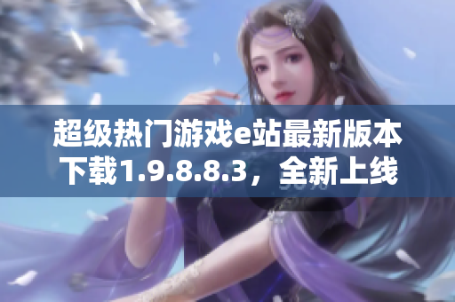 超级热门游戏e站最新版本下载1.9.8.8.3，全新上线！