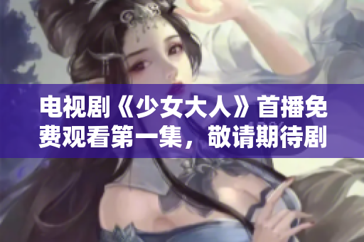 电视剧《少女大人》首播免费观看第一集，敬请期待剧情展开