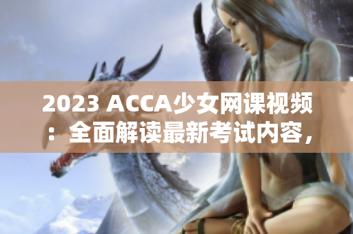 2023 ACCA少女网课视频：全面解读最新考试内容，助你轻松通过！