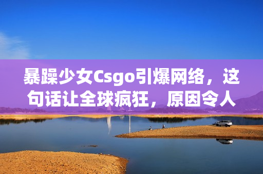 暴躁少女Csgo引爆网络，这句话让全球疯狂，原因令人惊讶！