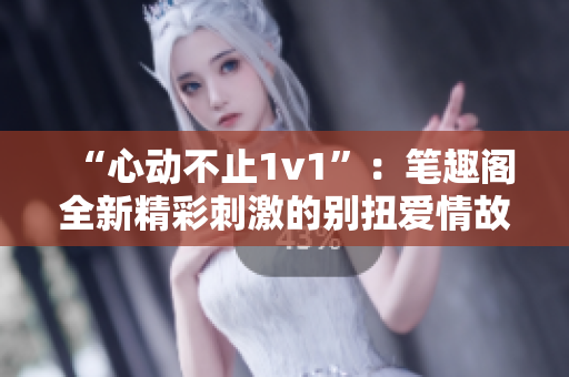 “心动不止1v1”：笔趣阁全新精彩刺激的别扭爱情故事