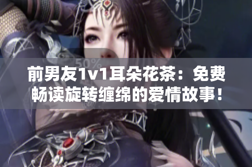 前男友1v1耳朵花茶：免费畅读旋转缠绵的爱情故事！