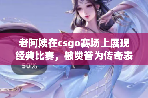 老阿姨在csgo赛场上展现经典比赛，被赞誉为传奇表现