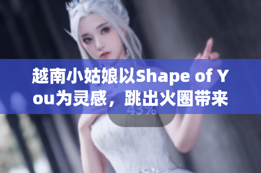 越南小姑娘以Shape of You为灵感，跳出火圈带来热情