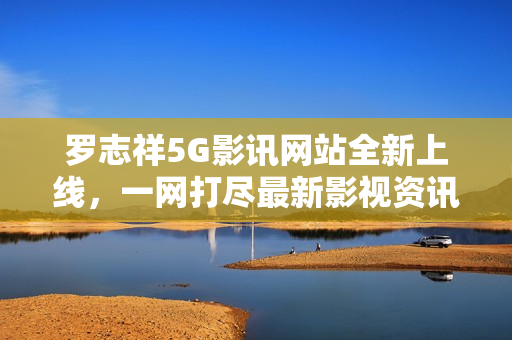 罗志祥5G影讯网站全新上线，一网打尽最新影视资讯