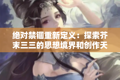 绝对禁锢重新定义：探索芥末三三的思想境界和创作天地