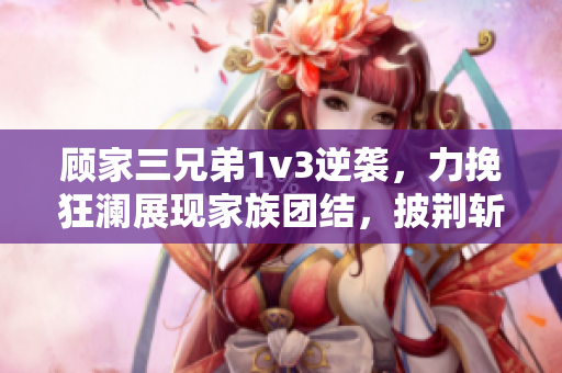 顾家三兄弟1v3逆袭，力挽狂澜展现家族团结，披荆斩棘重拾荣耀