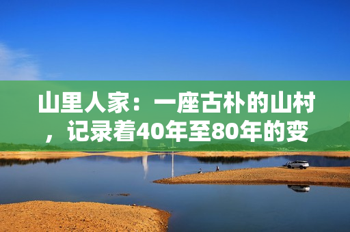 山里人家：一座古朴的山村，记录着40年至80年的变迁