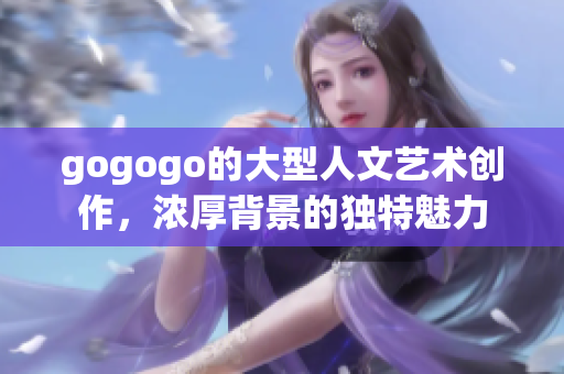 gogogo的大型人文艺术创作，浓厚背景的独特魅力