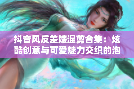 抖音风反差婊混剪合集：炫酷创意与可爱魅力交织的泡芙视频收藏