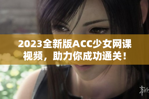 2023全新版ACC少女网课视频，助力你成功通关！