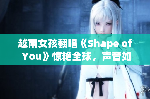 越南女孩翻唱《Shape of You》惊艳全球，声音如天籁