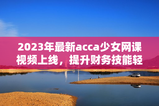 2023年最新acca少女网课视频上线，提升财务技能轻松学！