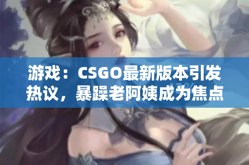 游戏：CSGO最新版本引发热议，暴躁老阿姨成为焦点