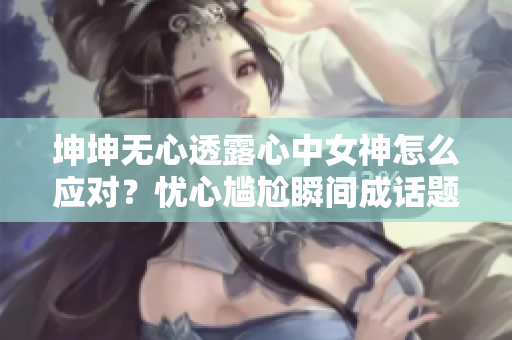 坤坤无心透露心中女神怎么应对？忧心尴尬瞬间成话题！