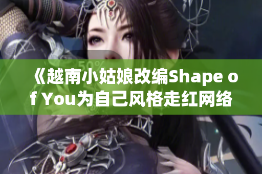 《越南小姑娘改编Shape of You为自己风格走红网络》