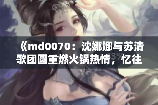 《md0070：沈娜娜与苏清歌团圆重燃火锅热情，忆往昔情谊》