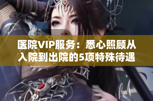 医院VIP服务：悉心照顾从入院到出院的5项特殊待遇