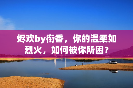 烬欢by衔香，你的温柔如烈火，如何被你所困？