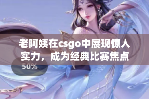 老阿姨在csgo中展现惊人实力，成为经典比赛焦点