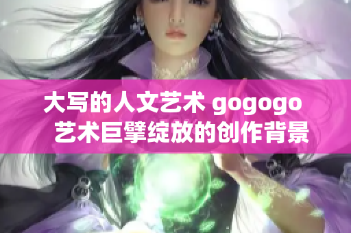 大写的人文艺术 gogogo   艺术巨擘绽放的创作背景